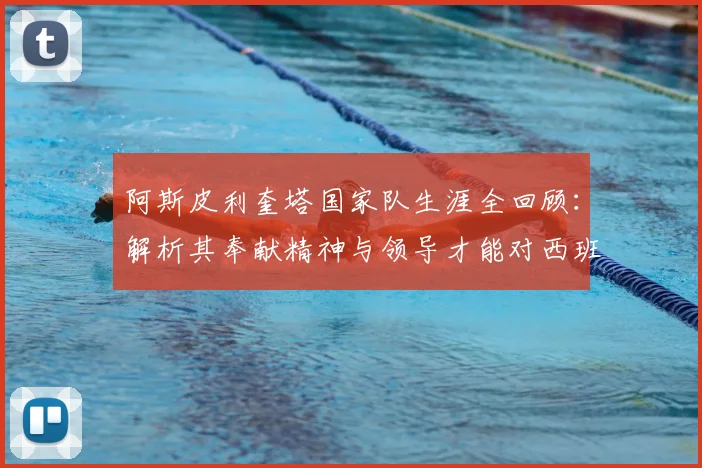 阿斯皮利奎塔国家队生涯全回顾：解析其奉献精神与领导才能对西班牙队的深远影响