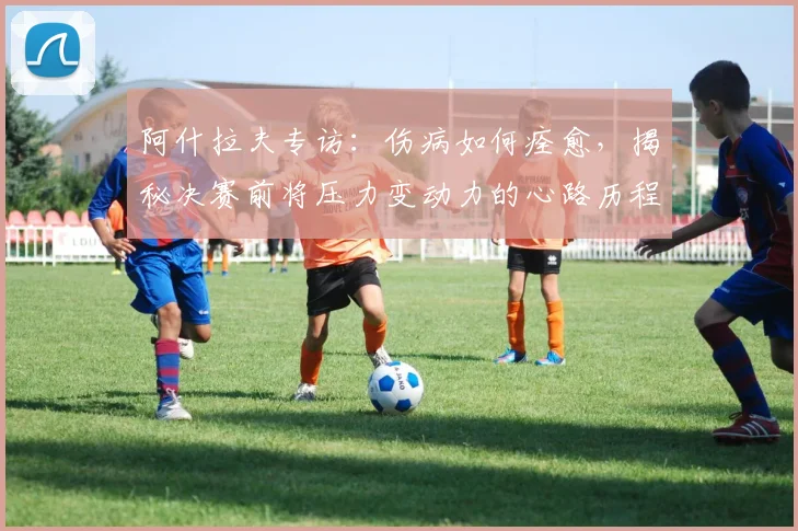阿什拉夫专访:伤病如何痊愈,揭秘决赛前将压力变动力的心路历程