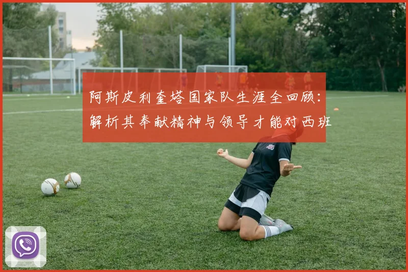 阿斯皮利奎塔国家队生涯全回顾:解析其奉献精神与领导才能对西班牙队的深远影响