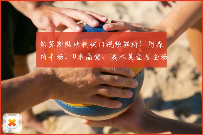 热苏斯贴地斩破门视频解析！阿森纳半场1-0水晶宫，战术复盘与全场集锦