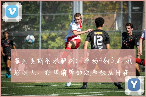 菲利克斯射术解析:单场4射3正+精彩过人,顶级前锋的效率秘诀何在?