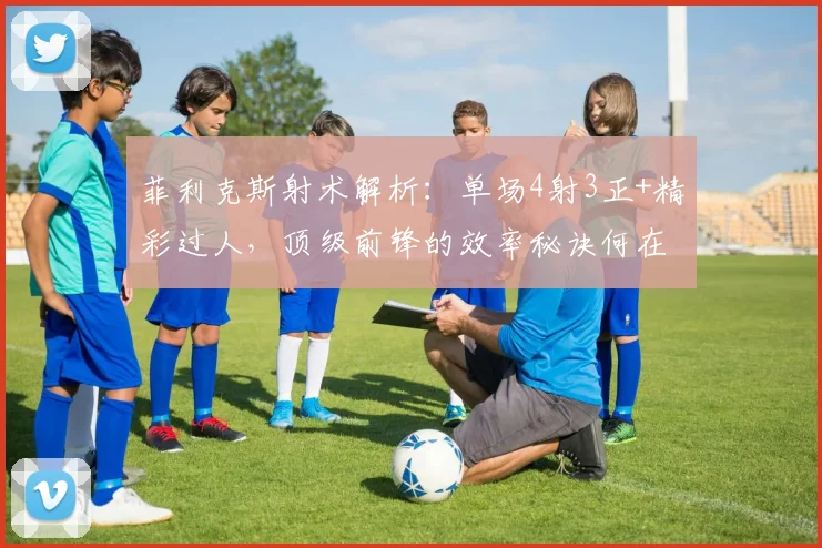 菲利克斯射术解析：单场4射3正+精彩过人，顶级前锋的效率秘诀何在？