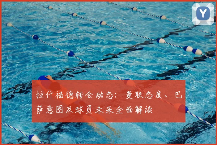 拉什福德转会动态：曼联态度、巴萨意图及球员未来全面解读