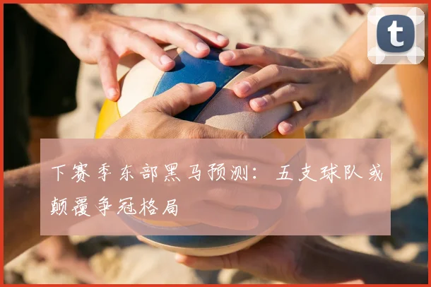 下赛季东部黑马预测：五支球队或颠覆争冠格局