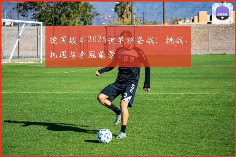 德国战车2026世界杯备战：挑战、机遇与夺冠前景