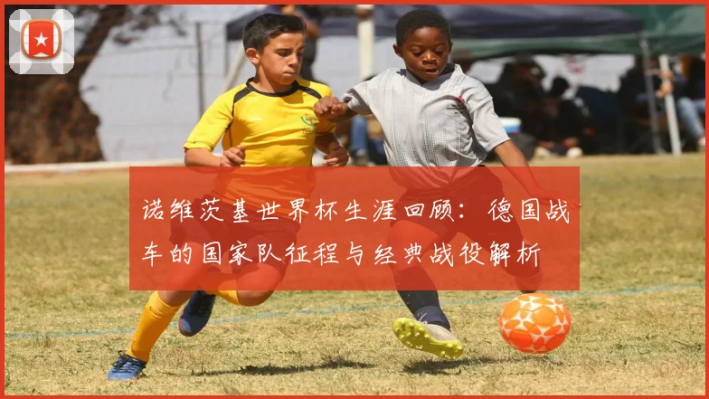 诺维茨基世界杯生涯回顾：德国战车的国家队征程与经典战役解析