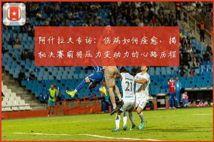 阿什拉夫专访：伤病如何痊愈，揭秘决赛前将压力变动力的心路历程
