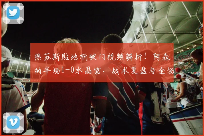 热苏斯贴地斩破门视频解析!阿森纳半场1-0水晶宫,战术复盘与全场集锦